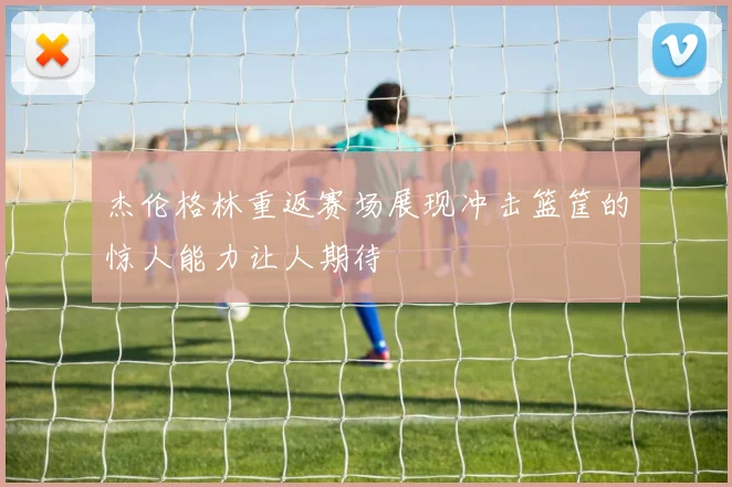 杰伦格林重返赛场展现冲击篮筐的惊人能力让人期待