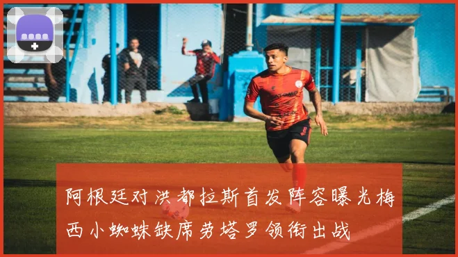 阿根廷对洪都拉斯首发阵容曝光梅西小蜘蛛缺席劳塔罗领衔出战
