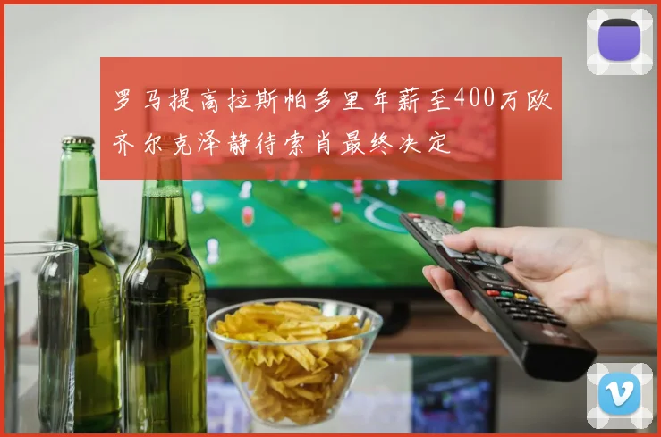 罗马提高拉斯帕多里年薪至400万欧齐尔克泽静待索肖最终决定