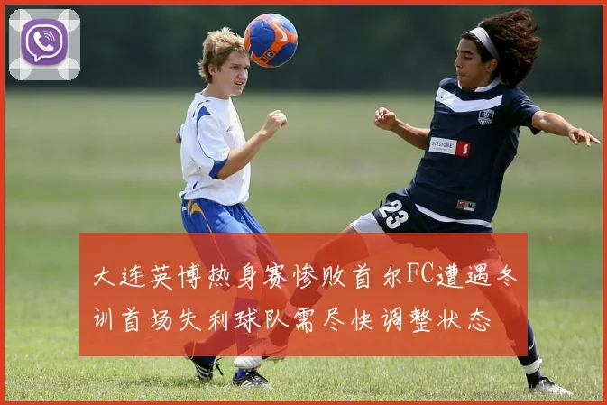 大连英博热身赛惨败首尔FC遭遇冬训首场失利球队需尽快调整状态
