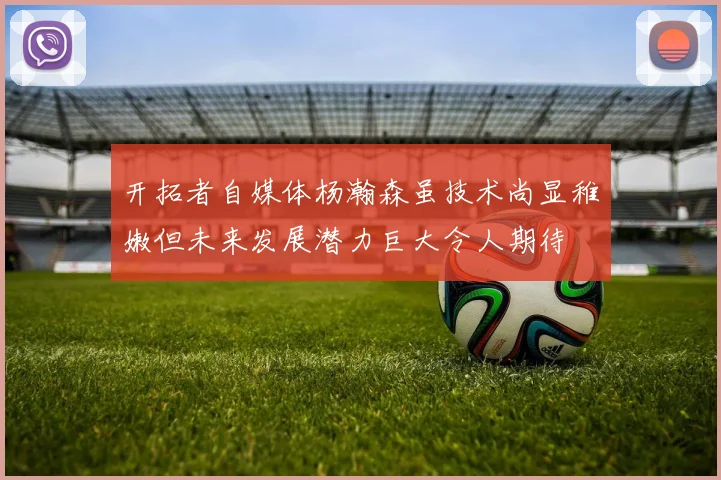开拓者自媒体杨瀚森虽技术尚显稚嫩但未来发展潜力巨大令人期待