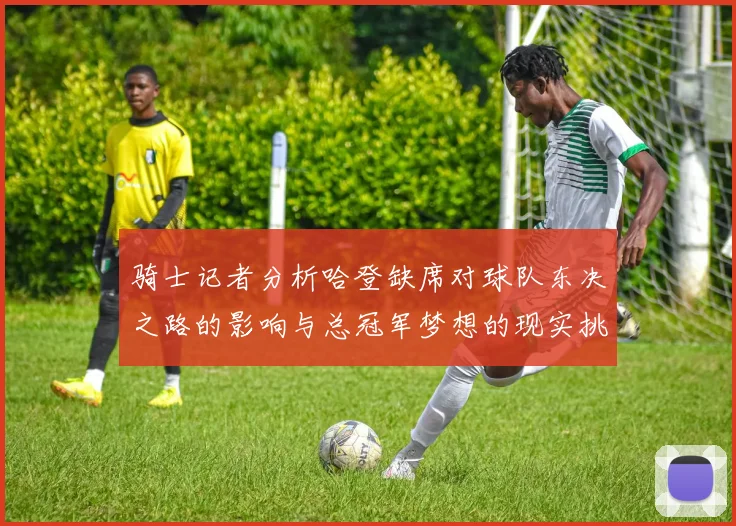 骑士记者分析哈登缺席对球队东决之路的影响与总冠军梦想的现实挑战