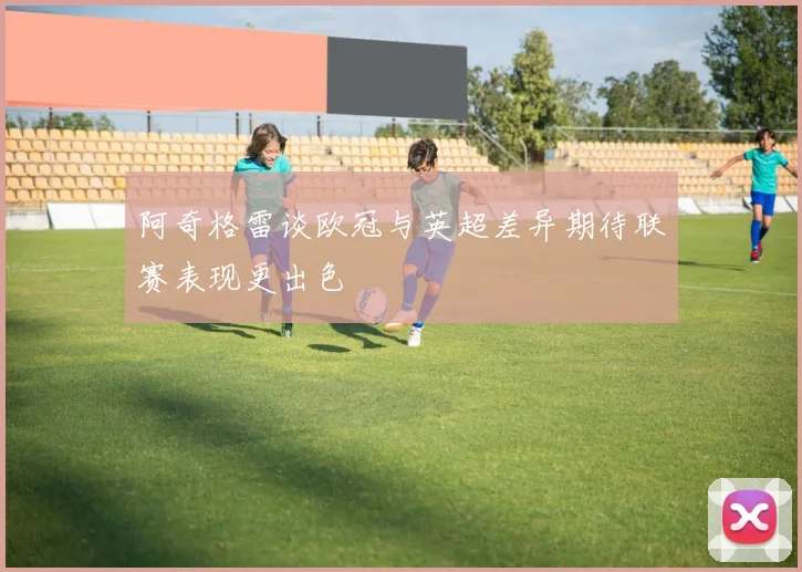 阿奇格雷谈欧冠与英超差异期待联赛表现更出色