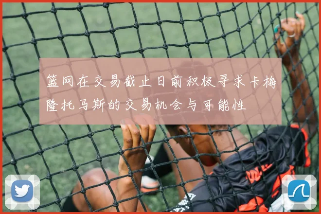 篮网在交易截止日前积极寻求卡梅隆托马斯的交易机会与可能性