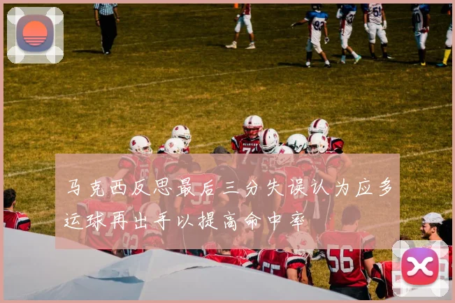 马克西反思最后三分失误认为应多运球再出手以提高命中率
