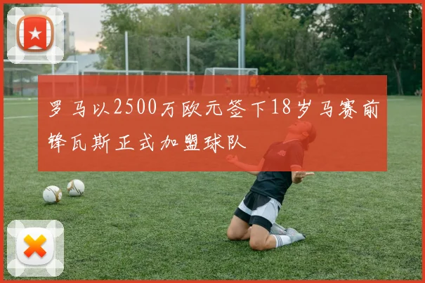 罗马以2500万欧元签下18岁马赛前锋瓦斯正式加盟球队