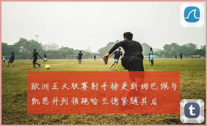 欧洲五大联赛射手榜更新姆巴佩与凯恩并列领跑哈兰德紧随其后