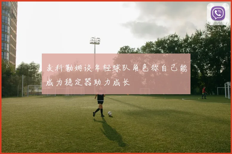 麦科勒姆谈年轻球队角色称自己能成为稳定器助力成长