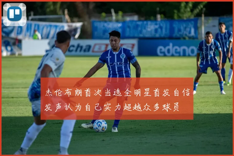 杰伦布朗首次当选全明星首发自信发声认为自己实力超越众多球员