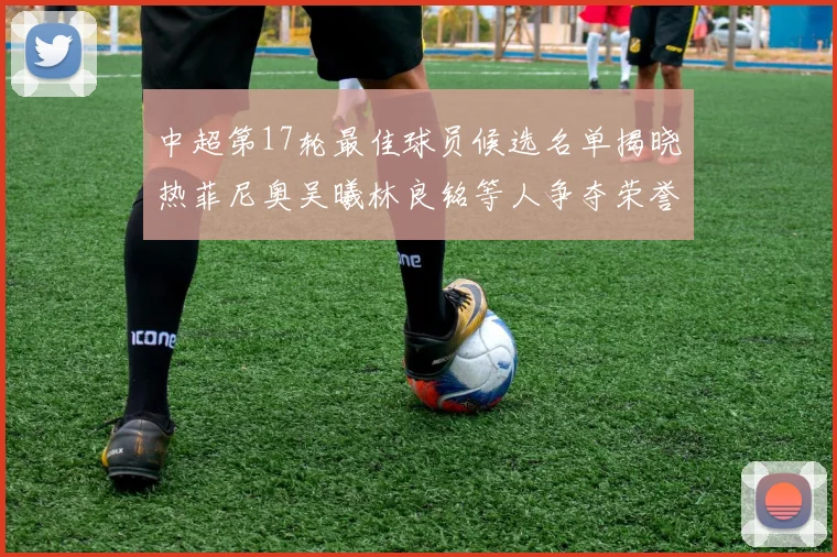 中超第17轮最佳球员候选名单揭晓热菲尼奥吴曦林良铭等人争夺荣誉